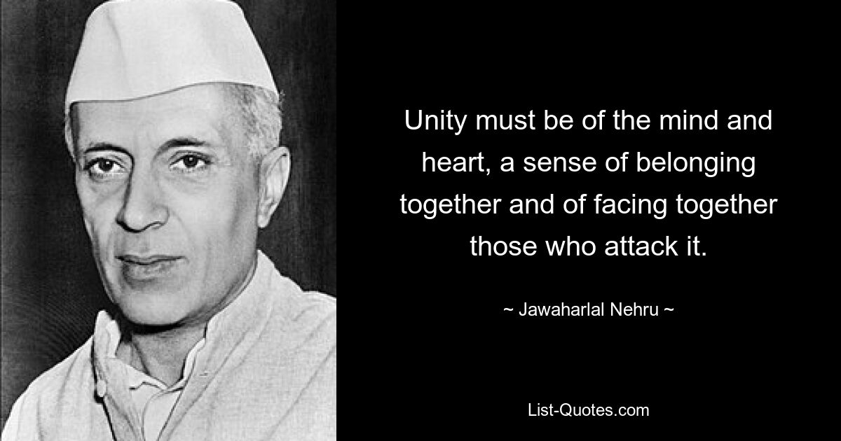 Unity must be of the mind and heart, a sense of belonging together and of facing together those who attack it. — © Jawaharlal Nehru