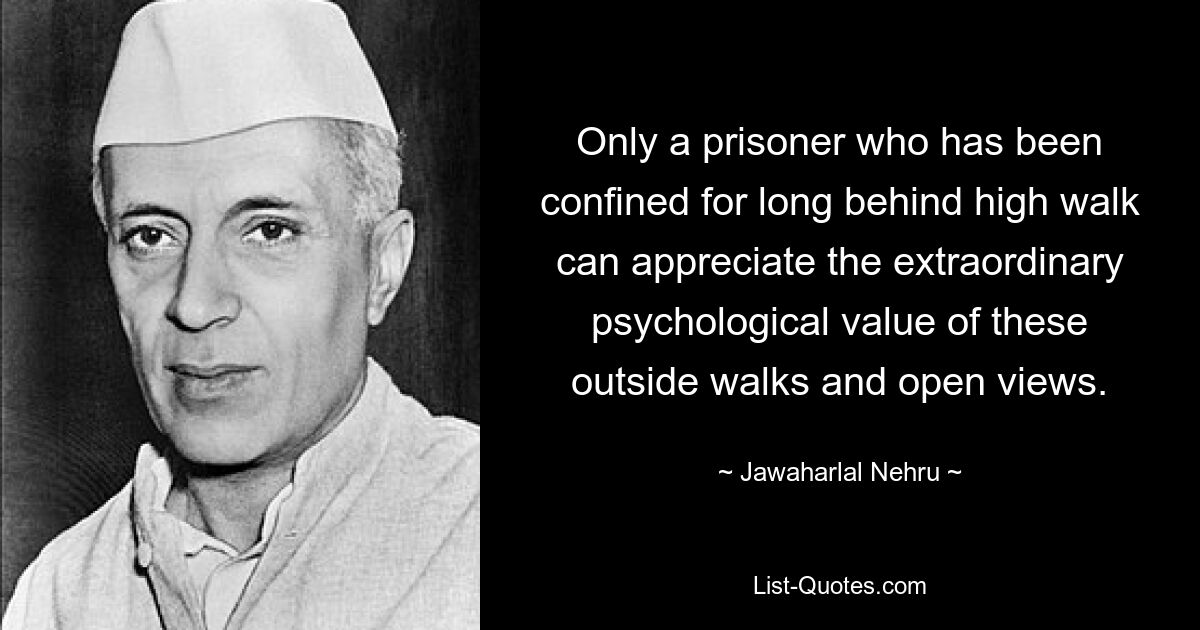 Only a prisoner who has been confined for long behind high walk can appreciate the extraordinary psychological value of these outside walks and open views. — © Jawaharlal Nehru