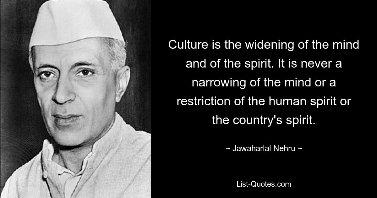 Culture is the widening of the mind and of the spirit. It is never a narrowing of the mind or a restriction of the human spirit or the country's spirit. — © Jawaharlal Nehru