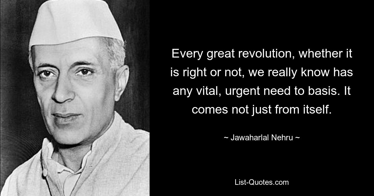 Every great revolution, whether it is right or not, we really know has any vital, urgent need to basis. It comes not just from itself. — © Jawaharlal Nehru