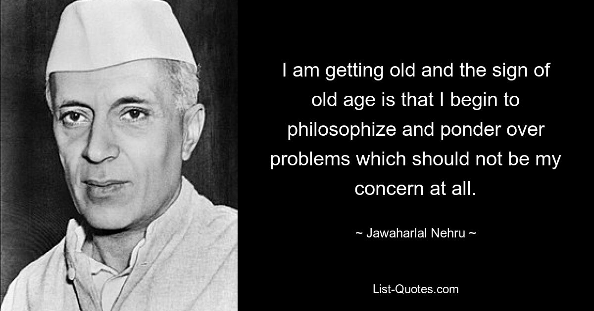 I am getting old and the sign of old age is that I begin to philosophize and ponder over problems which should not be my concern at all. — © Jawaharlal Nehru