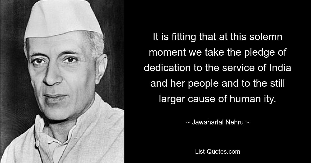 It is fitting that at this solemn moment we take the pledge of dedication to the service of India and her people and to the still larger cause of human ity. — © Jawaharlal Nehru