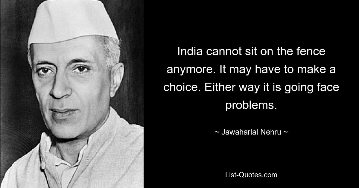 India cannot sit on the fence anymore. It may have to make a choice. Either way it is going face problems. — © Jawaharlal Nehru