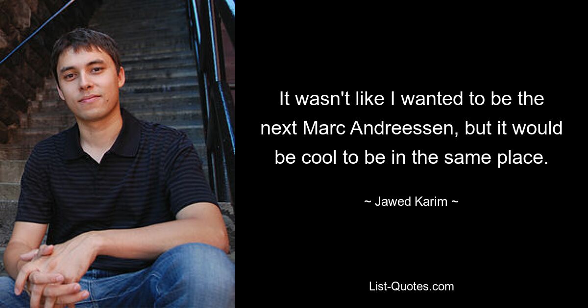 It wasn't like I wanted to be the next Marc Andreessen, but it would be cool to be in the same place. — © Jawed Karim