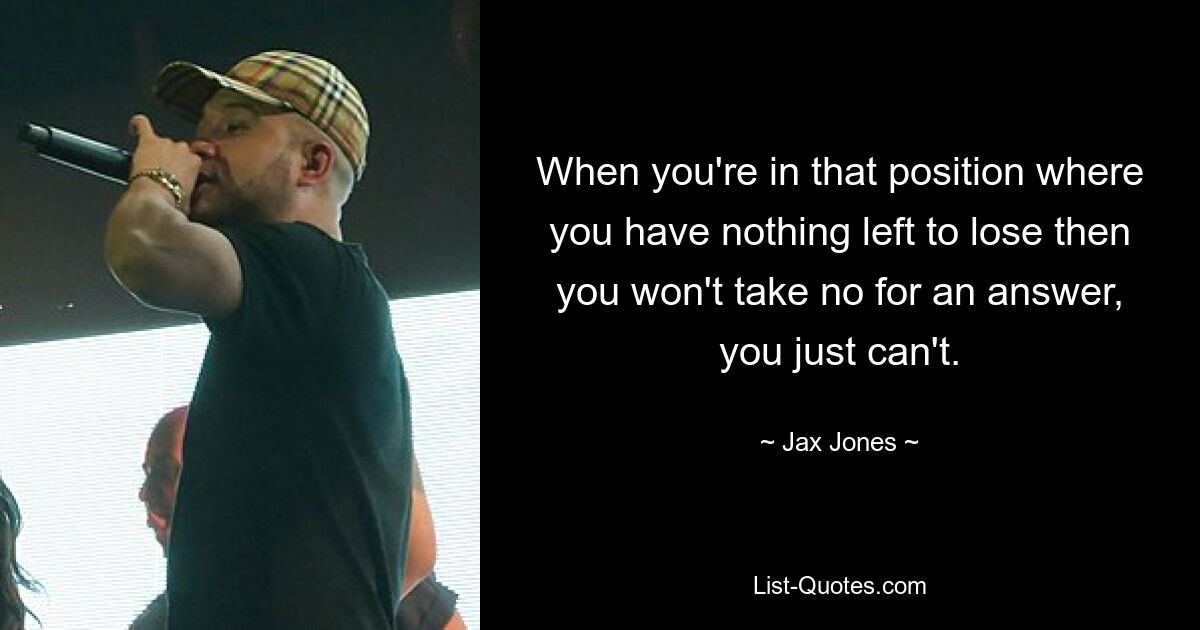 When you're in that position where you have nothing left to lose then you won't take no for an answer, you just can't. — © Jax Jones