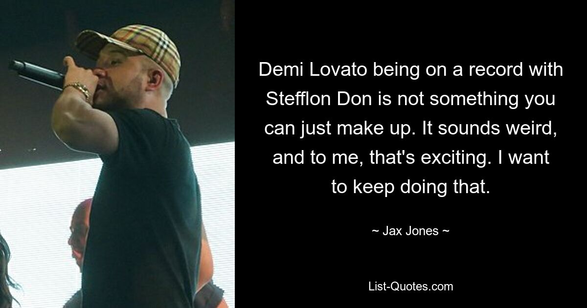 Demi Lovato being on a record with Stefflon Don is not something you can just make up. It sounds weird, and to me, that's exciting. I want to keep doing that. — © Jax Jones