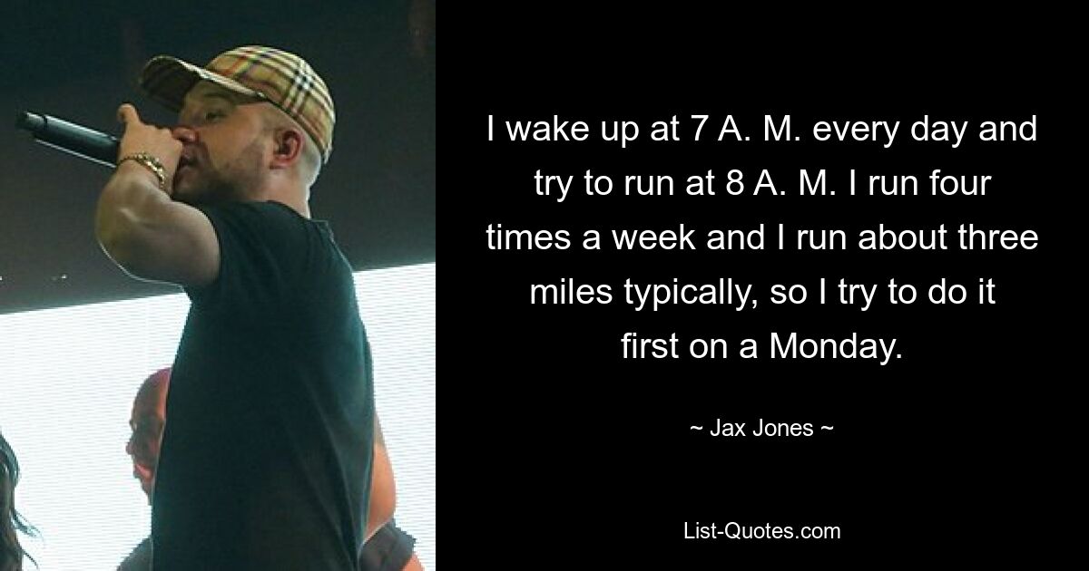 I wake up at 7 A. M. every day and try to run at 8 A. M. I run four times a week and I run about three miles typically, so I try to do it first on a Monday. — © Jax Jones