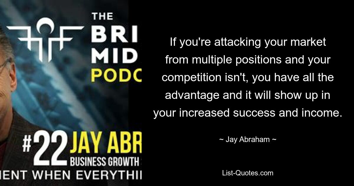 If you're attacking your market from multiple positions and your competition isn't, you have all the advantage and it will show up in your increased success and income. — © Jay Abraham