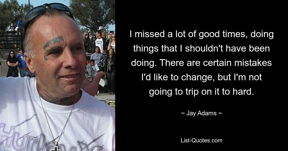 I missed a lot of good times, doing things that I shouldn't have been doing. There are certain mistakes I'd like to change, but I'm not going to trip on it to hard. — © Jay Adams