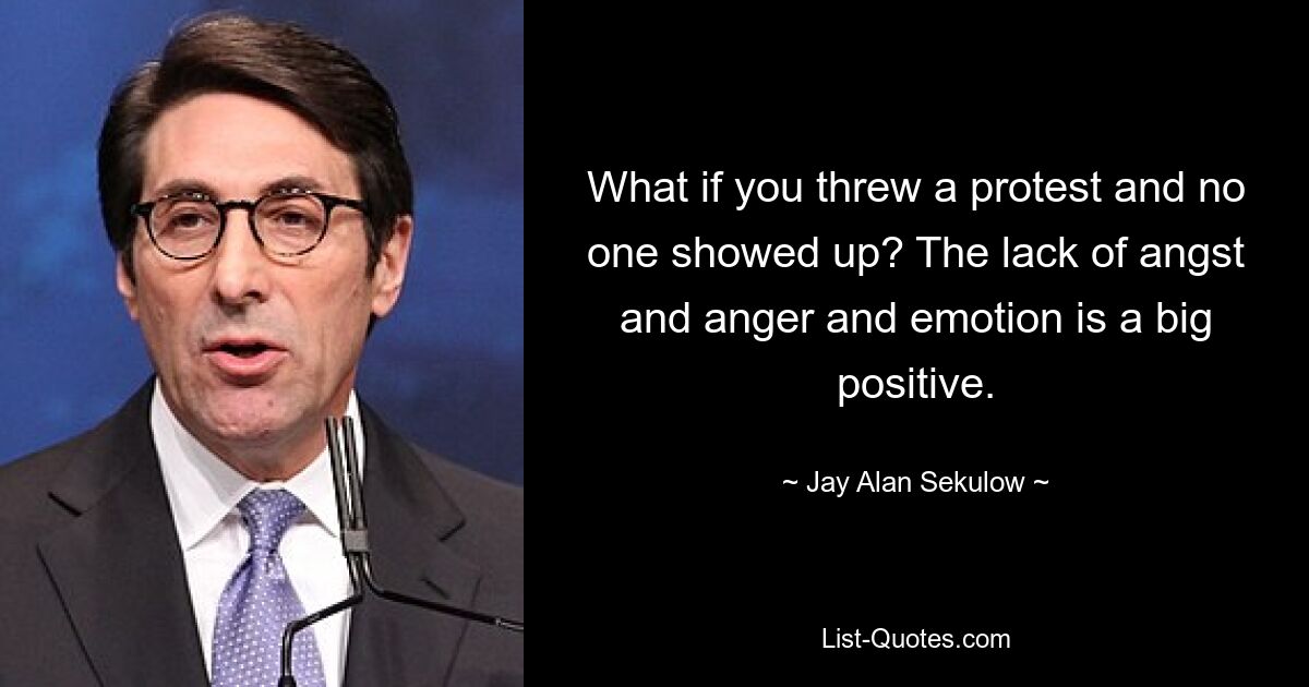 What if you threw a protest and no one showed up? The lack of angst and anger and emotion is a big positive. — © Jay Alan Sekulow