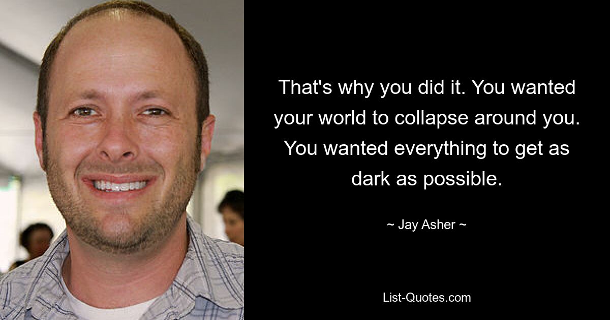 That's why you did it. You wanted your world to collapse around you. You wanted everything to get as dark as possible. — © Jay Asher