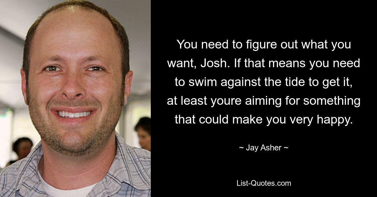 You need to figure out what you want, Josh. If that means you need to swim against the tide to get it, at least youre aiming for something that could make you very happy. — © Jay Asher