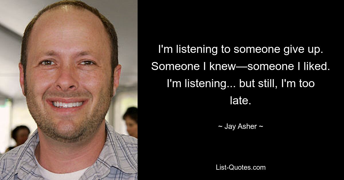 I'm listening to someone give up. Someone I knew—someone I liked. I'm listening... but still, I'm too late. — © Jay Asher