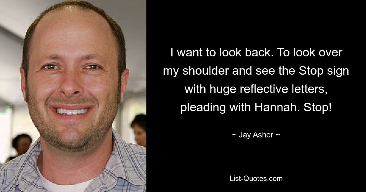 I want to look back. To look over my shoulder and see the Stop sign with huge reflective letters, pleading with Hannah. Stop! — © Jay Asher