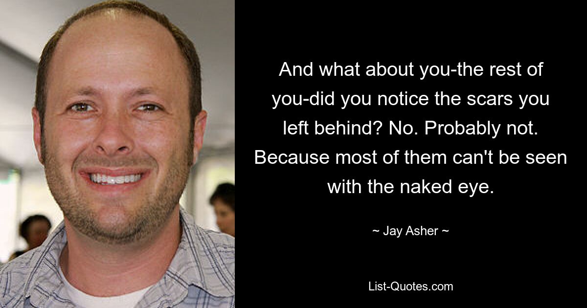 And what about you-the rest of you-did you notice the scars you left behind? No. Probably not. Because most of them can't be seen with the naked eye. — © Jay Asher