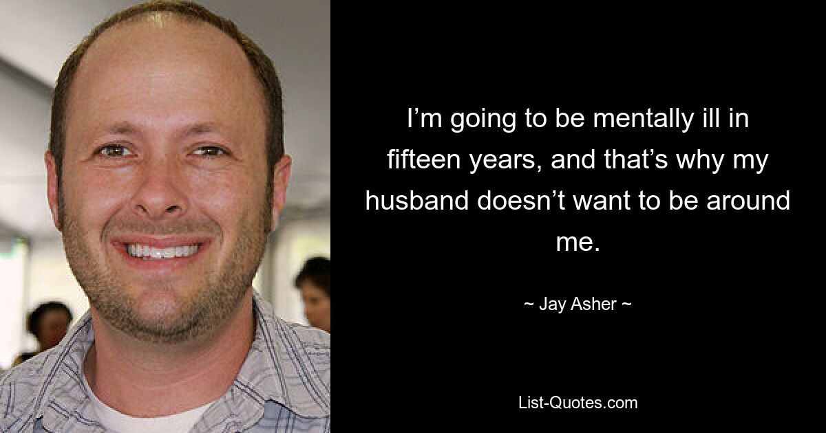 I’m going to be mentally ill in fifteen years, and that’s why my husband doesn’t want to be around me. — © Jay Asher