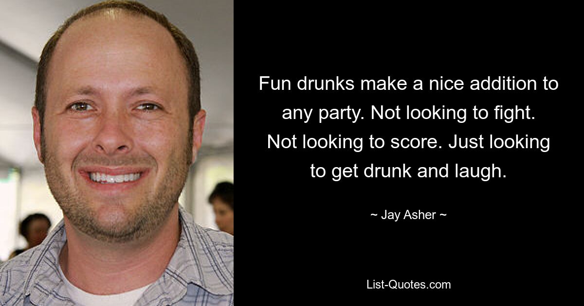 Fun drunks make a nice addition to any party. Not looking to fight. Not looking to score. Just looking to get drunk and laugh. — © Jay Asher