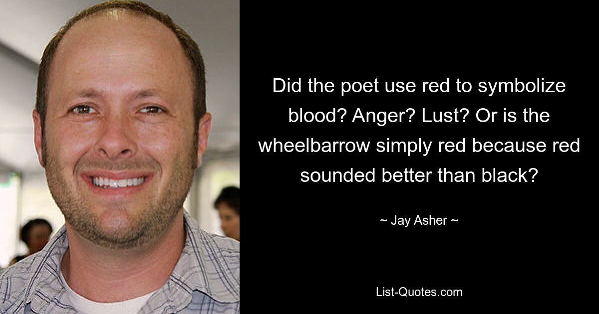 Did the poet use red to symbolize blood? Anger? Lust? Or is the wheelbarrow simply red because red sounded better than black? — © Jay Asher