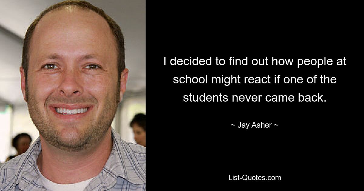 I decided to find out how people at school might react if one of the students never came back. — © Jay Asher