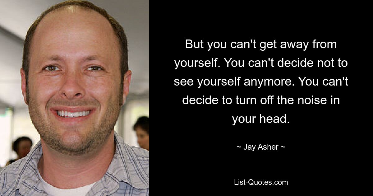 But you can't get away from yourself. You can't decide not to see yourself anymore. You can't decide to turn off the noise in your head. — © Jay Asher