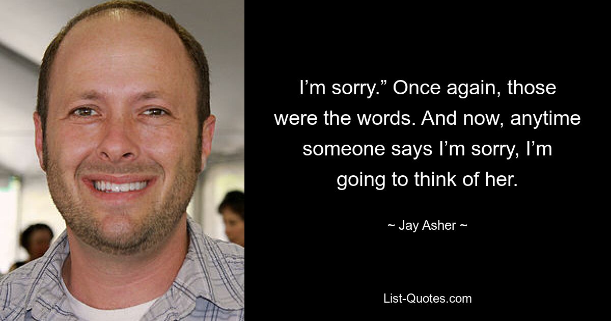 I’m sorry.” Once again, those were the words. And now, anytime someone says I’m sorry, I’m going to think of her. — © Jay Asher