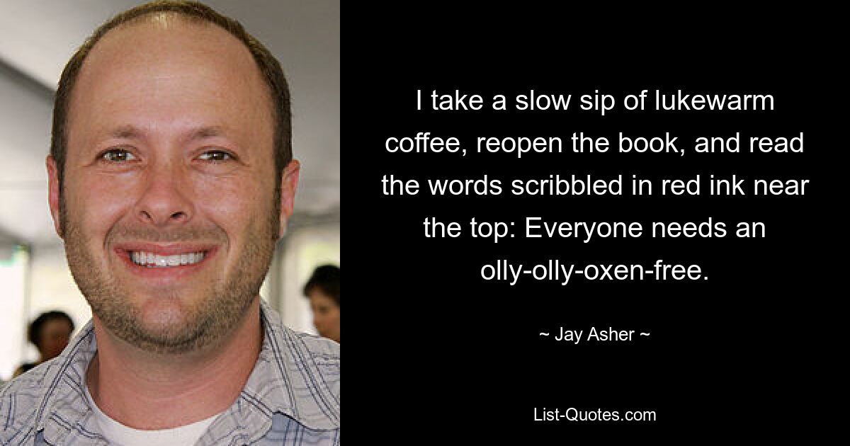 I take a slow sip of lukewarm coffee, reopen the book, and read the words scribbled in red ink near the top: Everyone needs an olly-olly-oxen-free. — © Jay Asher