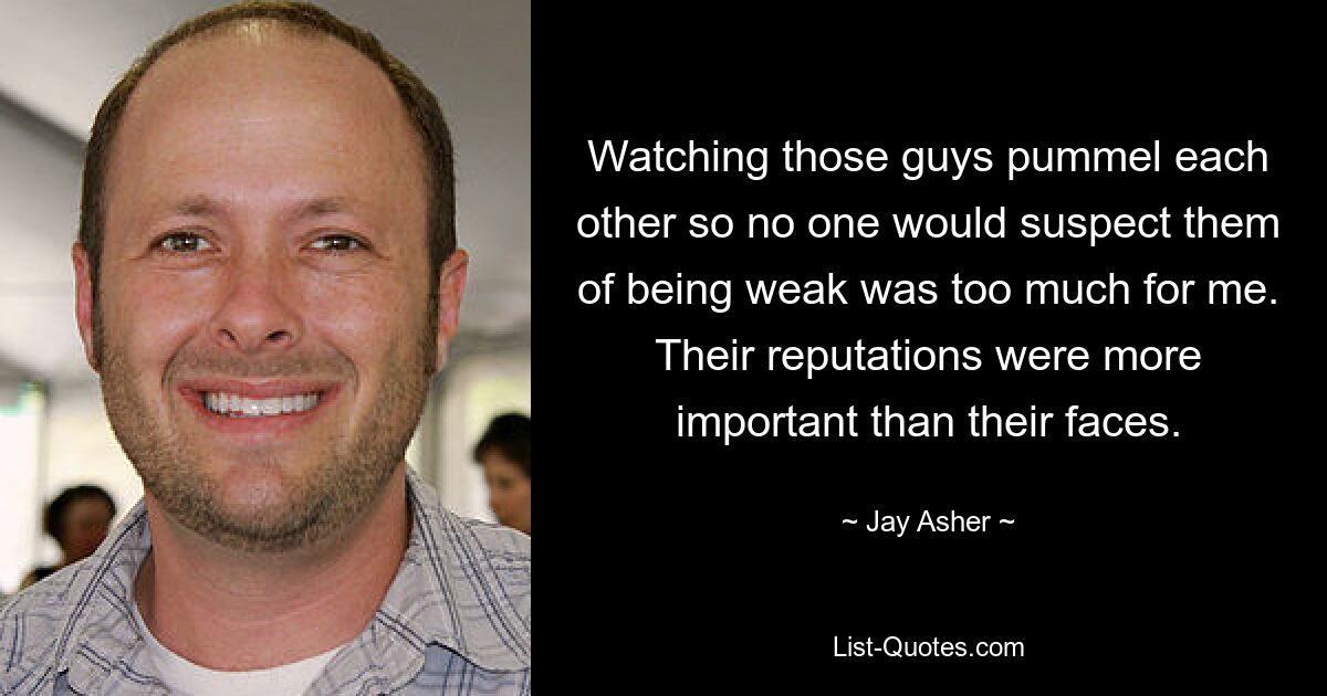 Watching those guys pummel each other so no one would suspect them of being weak was too much for me. Their reputations were more important than their faces. — © Jay Asher