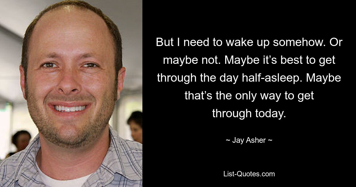 But I need to wake up somehow. Or maybe not. Maybe it’s best to get through the day half-asleep. Maybe that’s the only way to get through today. — © Jay Asher