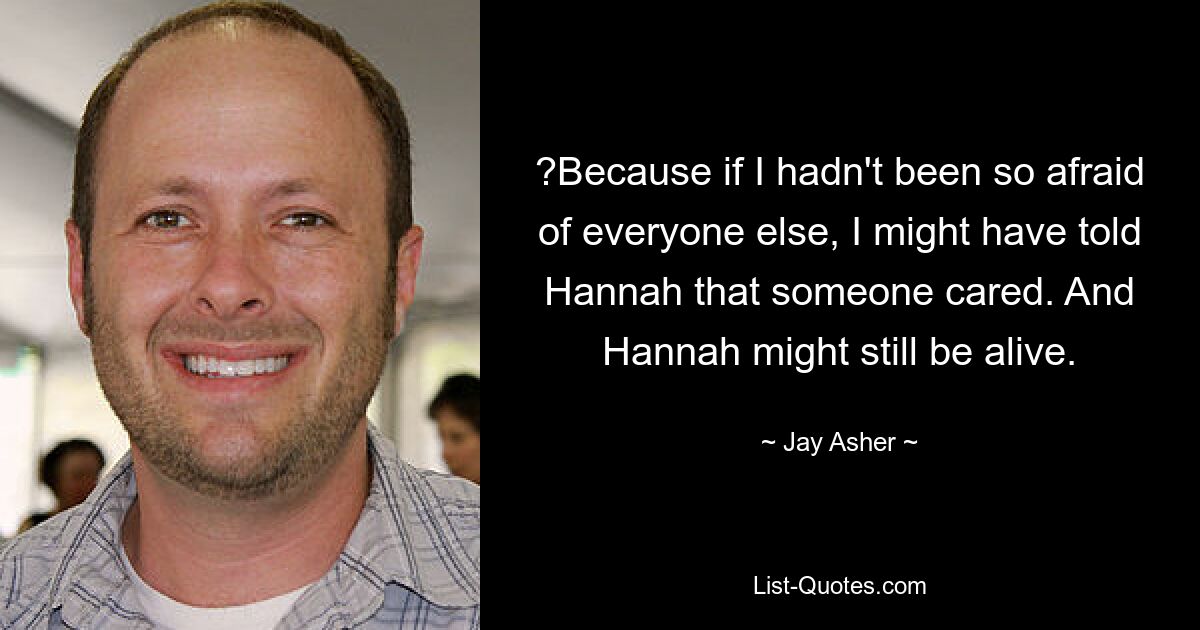 ?Because if I hadn't been so afraid of everyone else, I might have told Hannah that someone cared. And Hannah might still be alive. — © Jay Asher