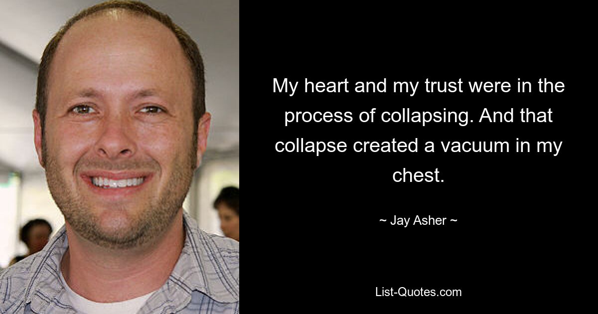 My heart and my trust were in the process of collapsing. And that collapse created a vacuum in my chest. — © Jay Asher