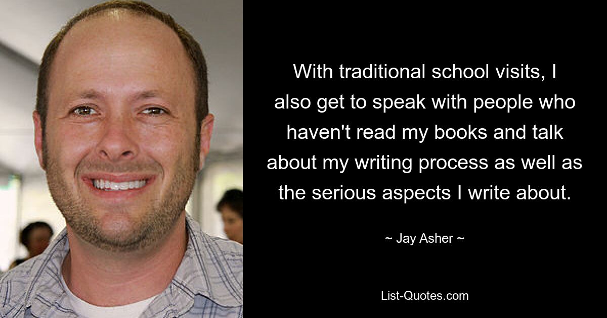 With traditional school visits, I also get to speak with people who haven't read my books and talk about my writing process as well as the serious aspects I write about. — © Jay Asher