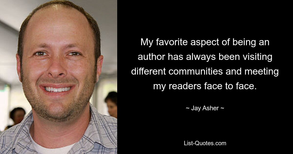 My favorite aspect of being an author has always been visiting different communities and meeting my readers face to face. — © Jay Asher