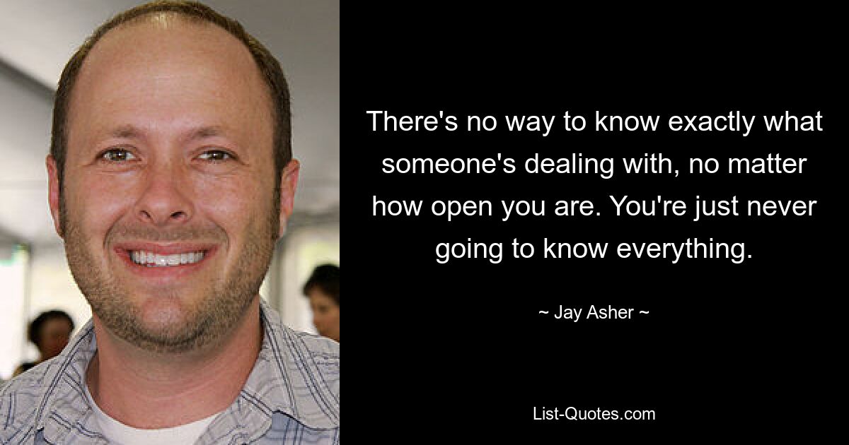 There's no way to know exactly what someone's dealing with, no matter how open you are. You're just never going to know everything. — © Jay Asher