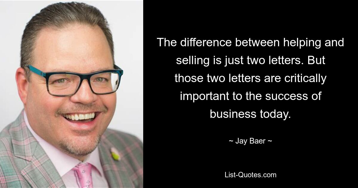 The difference between helping and selling is just two letters. But those two letters are critically important to the success of business today. — © Jay Baer