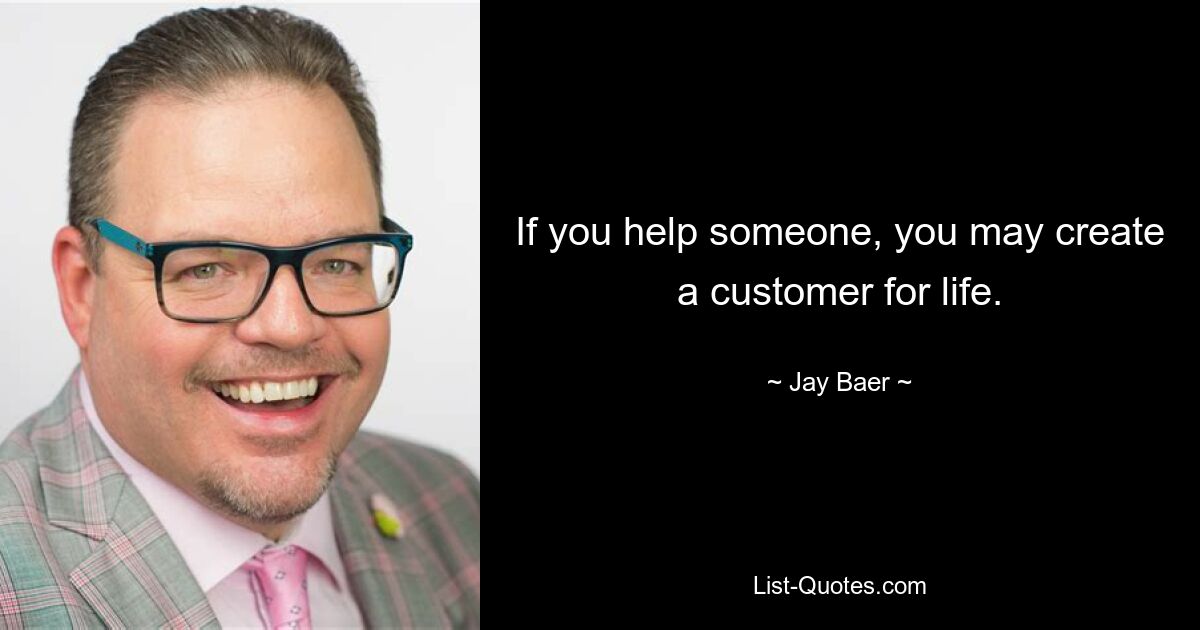 If you help someone, you may create a customer for life. — © Jay Baer