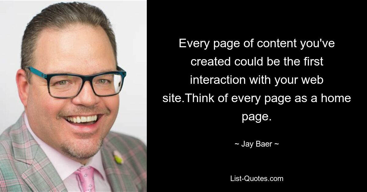 Every page of content you've created could be the first interaction with your web site.Think of every page as a home page. — © Jay Baer