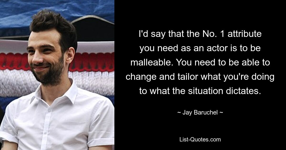 I'd say that the No. 1 attribute you need as an actor is to be malleable. You need to be able to change and tailor what you're doing to what the situation dictates. — © Jay Baruchel