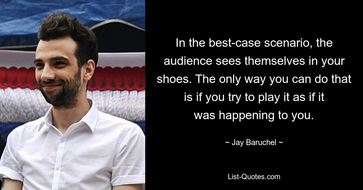 In the best-case scenario, the audience sees themselves in your shoes. The only way you can do that is if you try to play it as if it was happening to you. — © Jay Baruchel