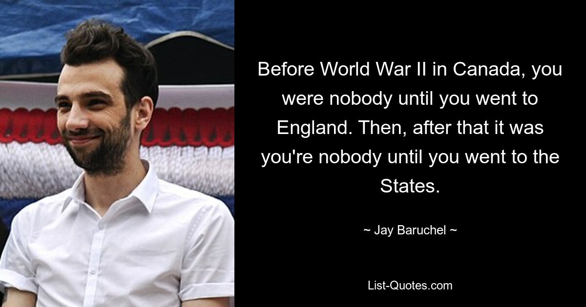 Before World War II in Canada, you were nobody until you went to England. Then, after that it was you're nobody until you went to the States. — © Jay Baruchel