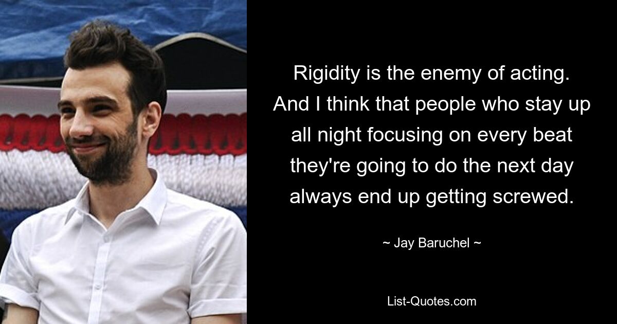 Rigidity is the enemy of acting. And I think that people who stay up all night focusing on every beat they're going to do the next day always end up getting screwed. — © Jay Baruchel