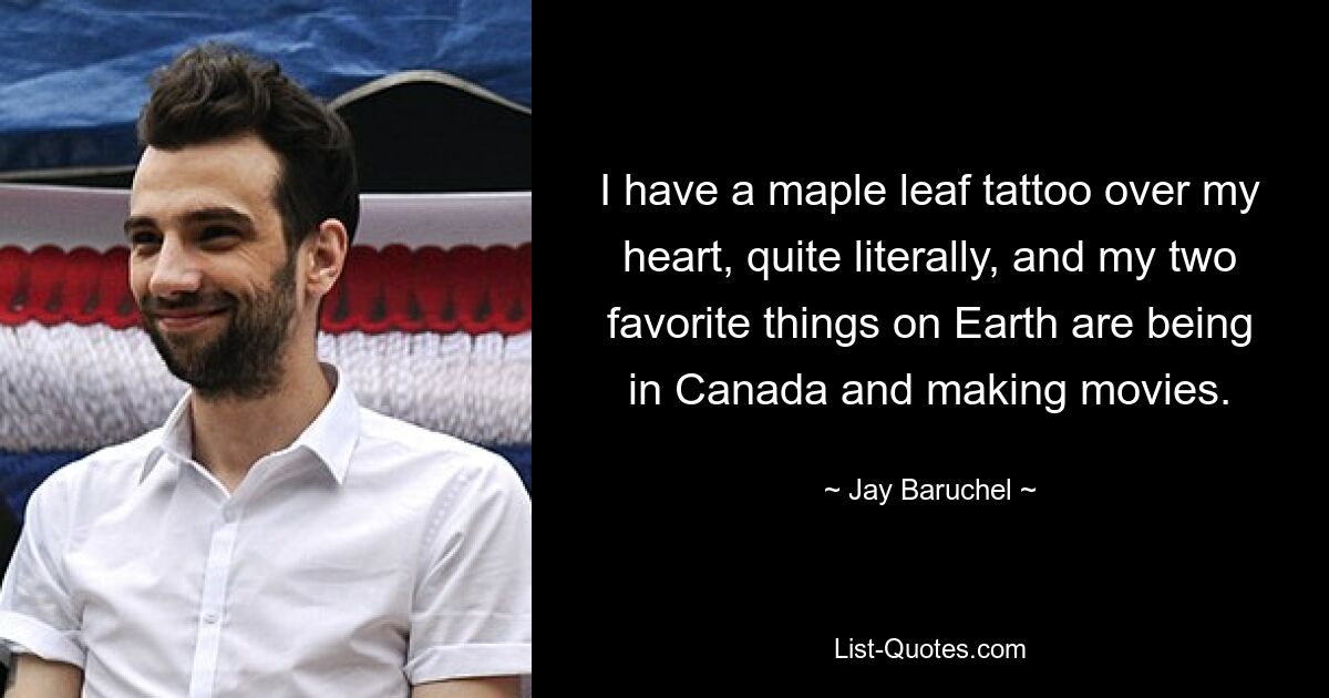 I have a maple leaf tattoo over my heart, quite literally, and my two favorite things on Earth are being in Canada and making movies. — © Jay Baruchel