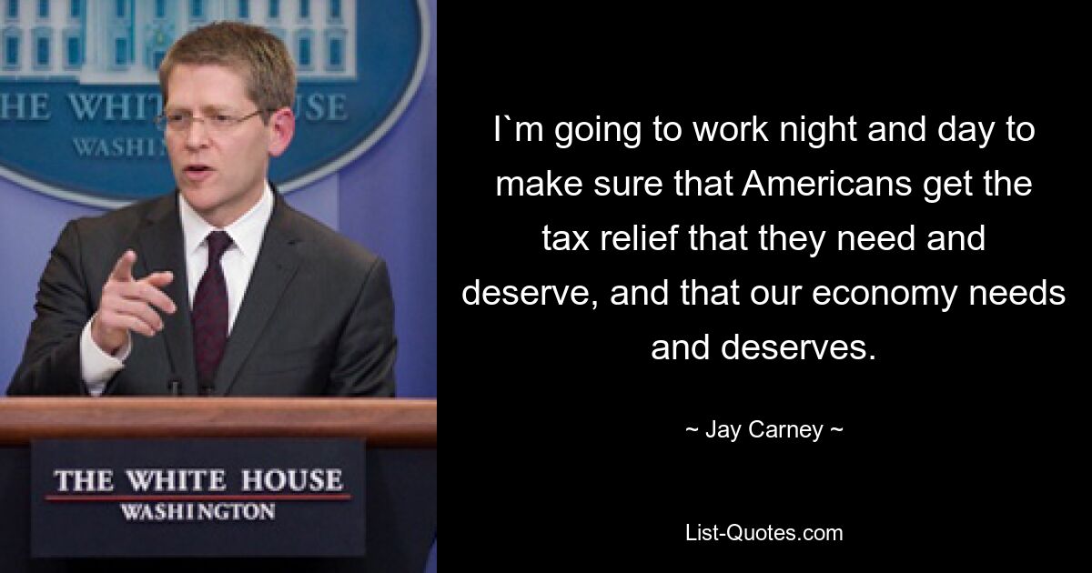 Ich werde Tag und Nacht daran arbeiten, sicherzustellen, dass die Amerikaner die Steuererleichterungen erhalten, die sie brauchen und verdienen und die unsere Wirtschaft braucht und verdient. — © Jay Carney