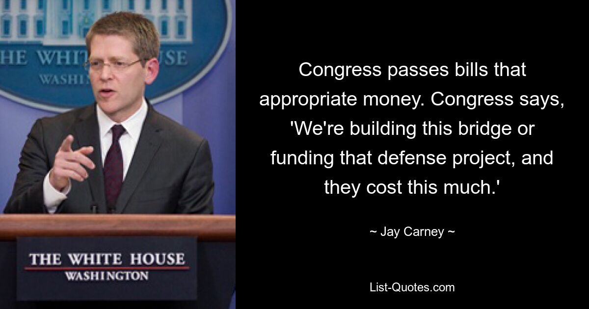 Congress passes bills that appropriate money. Congress says, 'We're building this bridge or funding that defense project, and they cost this much.' — © Jay Carney