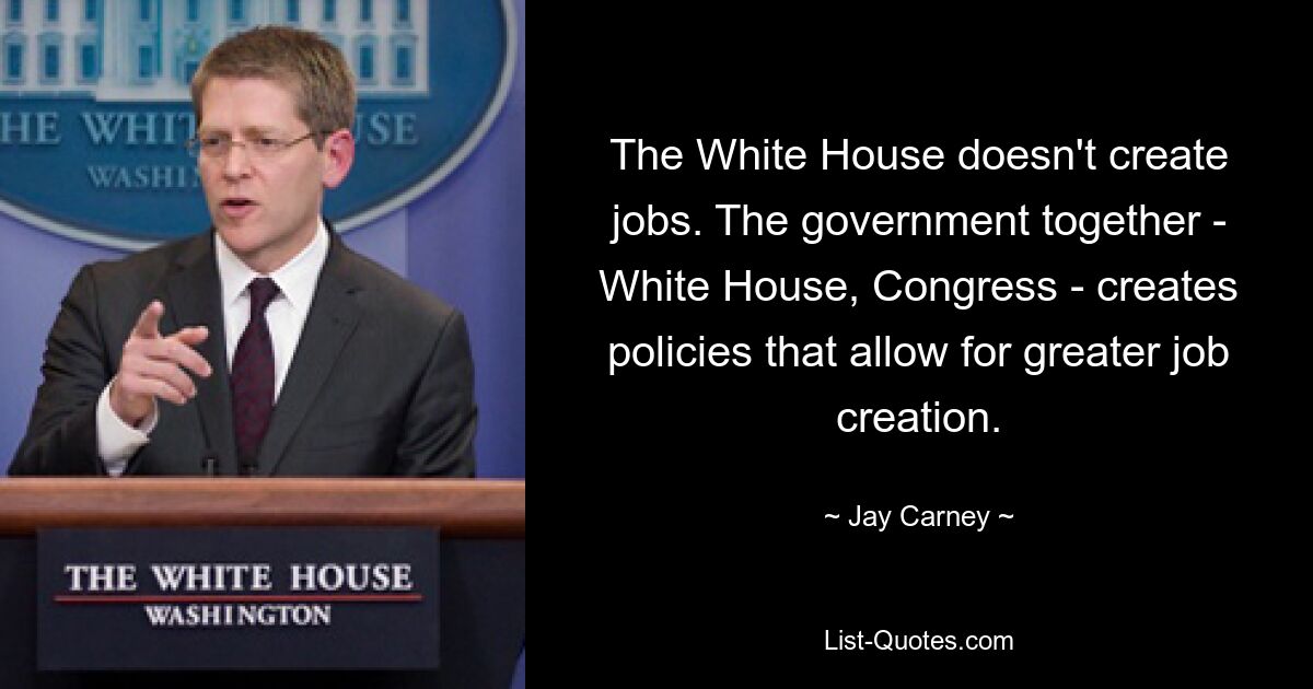 The White House doesn't create jobs. The government together - White House, Congress - creates policies that allow for greater job creation. — © Jay Carney