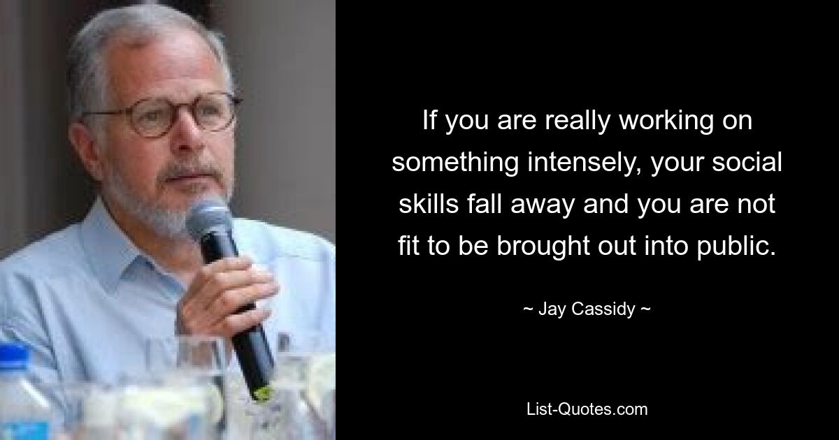 If you are really working on something intensely, your social skills fall away and you are not fit to be brought out into public. — © Jay Cassidy