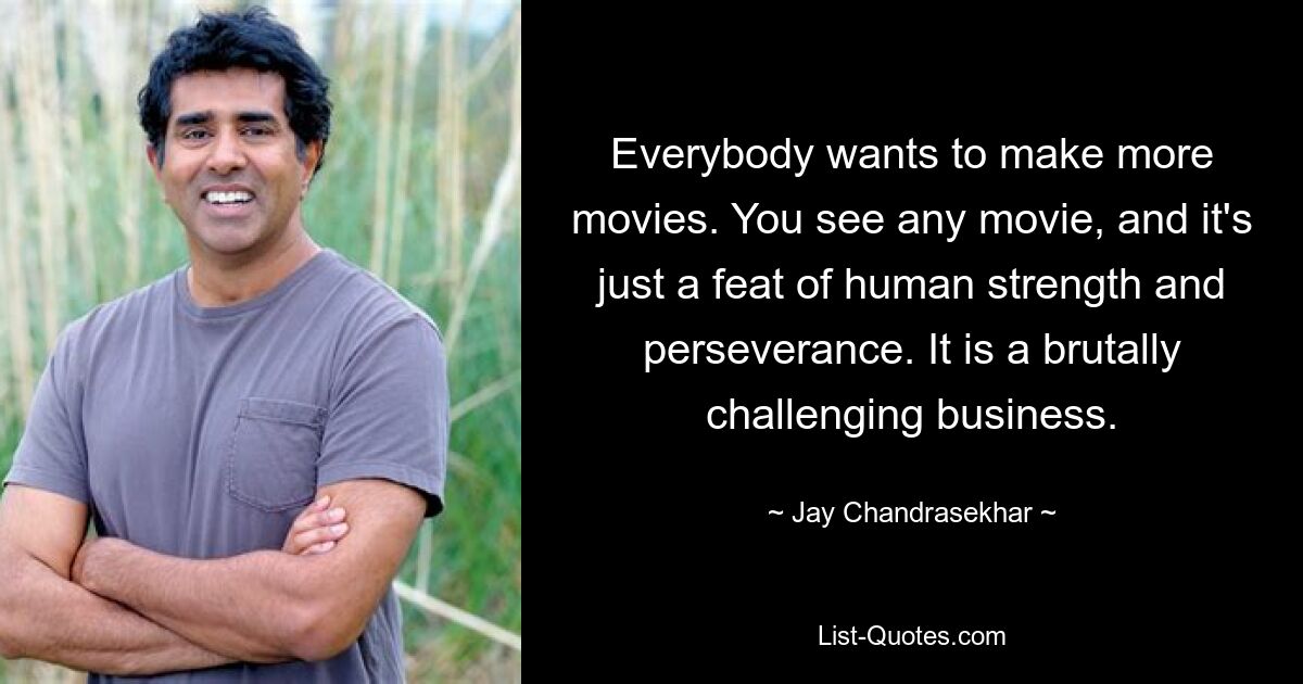 Everybody wants to make more movies. You see any movie, and it's just a feat of human strength and perseverance. It is a brutally challenging business. — © Jay Chandrasekhar