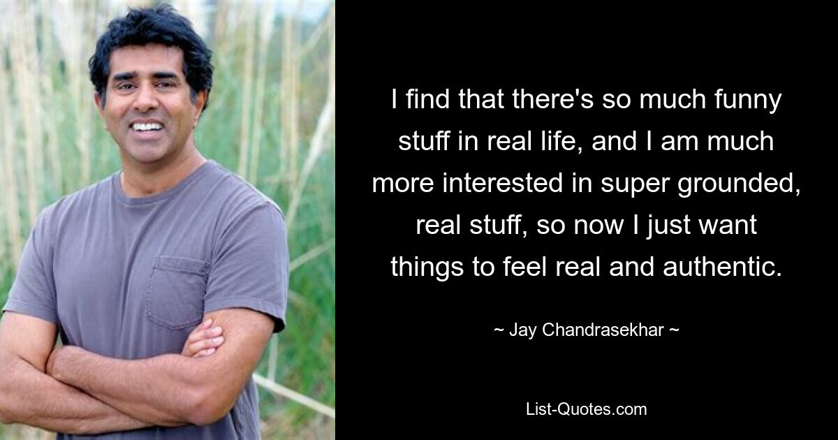 I find that there's so much funny stuff in real life, and I am much more interested in super grounded, real stuff, so now I just want things to feel real and authentic. — © Jay Chandrasekhar