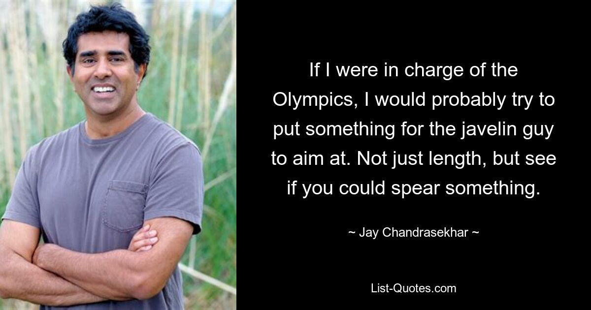 If I were in charge of the Olympics, I would probably try to put something for the javelin guy to aim at. Not just length, but see if you could spear something. — © Jay Chandrasekhar