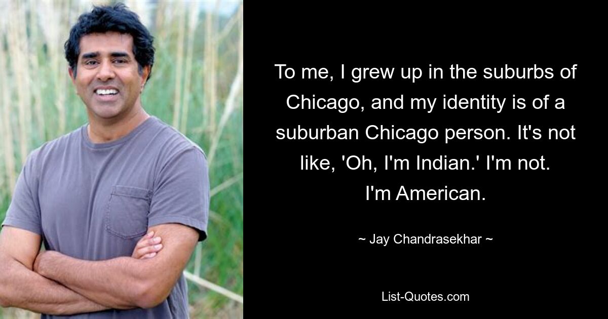 To me, I grew up in the suburbs of Chicago, and my identity is of a suburban Chicago person. It's not like, 'Oh, I'm Indian.' I'm not. I'm American. — © Jay Chandrasekhar