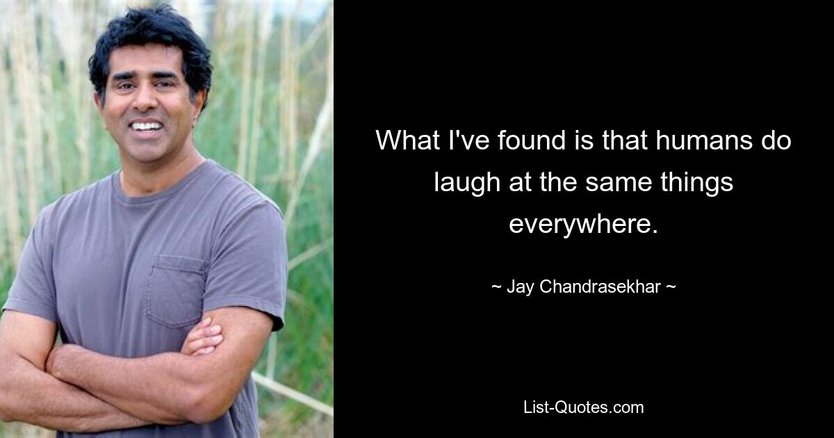 What I've found is that humans do laugh at the same things everywhere. — © Jay Chandrasekhar